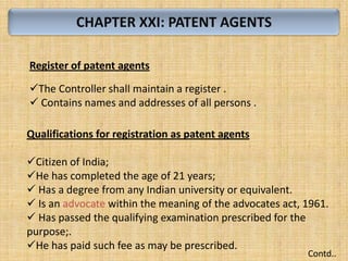 CHAPTER XXI: PATENT AGENTS
Register of patent agents
The Controller shall maintain a register .
 Contains names and addresses of all persons .
Qualifications for registration as patent agents
Citizen of India;
He has completed the age of 21 years;
 Has a degree from any Indian university or equivalent.
 Is an advocate within the meaning of the advocates act, 1961.
 Has passed the qualifying examination prescribed for the
purpose;.
He has paid such fee as may be prescribed.
Contd..
 