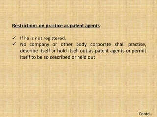 Restrictions on practice as patent agents
 If he is not registered.
 No company or other body corporate shall practise,
describe itself or hold itself out as patent agents or permit
itself to be so described or held out
Contd..
 