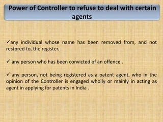 Power of Controller to refuse to deal with certain
agents
any individual whose name has been removed from, and not
restored to, the register.
 any person who has been convicted of an offence .
 any person, not being registered as a patent agent, who in the
opinion of the Controller is engaged wholly or mainly in acting as
agent in applying for patents in India .
 