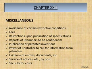 CHAPTER XXIII
MISCELLANEOUS
 Avoidance of certain restrictive conditions
 Fees
 Restrictions upon publication of specifications
 Reports of Examiners to be confidential
 Publication of patented inventions
 Power of Controller to call for information from
patentees
 Evidence of entries, documents, etc.
 Service of notices, etc., by post
 Security for costs
Contd..
 