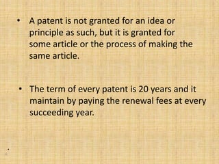 • A patent is not granted for an idea or
principle as such, but it is granted for
some article or the process of making the
same article.
• The term of every patent is 20 years and it
maintain by paying the renewal fees at every
succeeding year.
•
6
 