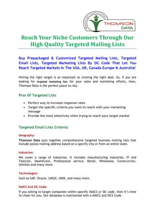 Reach Your Niche Customers Through Our
    High Quality Targeted Mailing Lists

Buy Prepackaged & Customized Targeted Mailing Lists, Targeted
Email Lists, Targeted Marketing Lists By SIC Code That Let You
Reach Targeted Markets In The USA, UK, Canada Europe & Australia!

Hitting the right target is as important as clicking the right deal. So, if you are
looking for targeted marketing lists for your sales and marketing efforts, then,
Thomson Data is the perfect place to rely.


Pros Of Targeted Lists

   ·   Perfect way to increase response rates
   ·   Target the specific criteria you want to reach with your marketing
       message
   ·   Provide the most selectivity when trying to reach your target market


Targeted Email Lists Criteria:

Geography:
Thomson Data puts together comprehensive targeted business mailing lists that
include postal mailing address based on a specify city or from an entire state.

Industries:
We cover a range of industries. It includes manufacturing industries, IT and
Telecom, Healthcare, Professional service, Retail, Wholesale, Construction,
Utilities and many more.

Technologies:
Such as SAP, Oracle, LINUX, UNIX, and many more.

NAICS And SIC Code:
If you willing to target companies within specific NAICS or SIC code, then it’s time
to cheer for you. Our database is maintained with a NAICS and SICS Code.
 