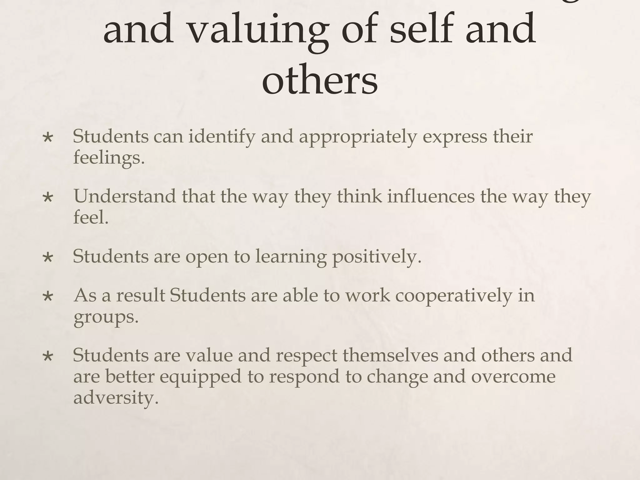and valuing of self and
others
 Students can identify and appropriately express their
feelings.
 Understand that the way they think influences the way they
feel.
 Students are open to learning positively.
 As a result Students are able to work cooperatively in
groups.
 Students are value and respect themselves and others and
are better equipped to respond to change and overcome
adversity.
 