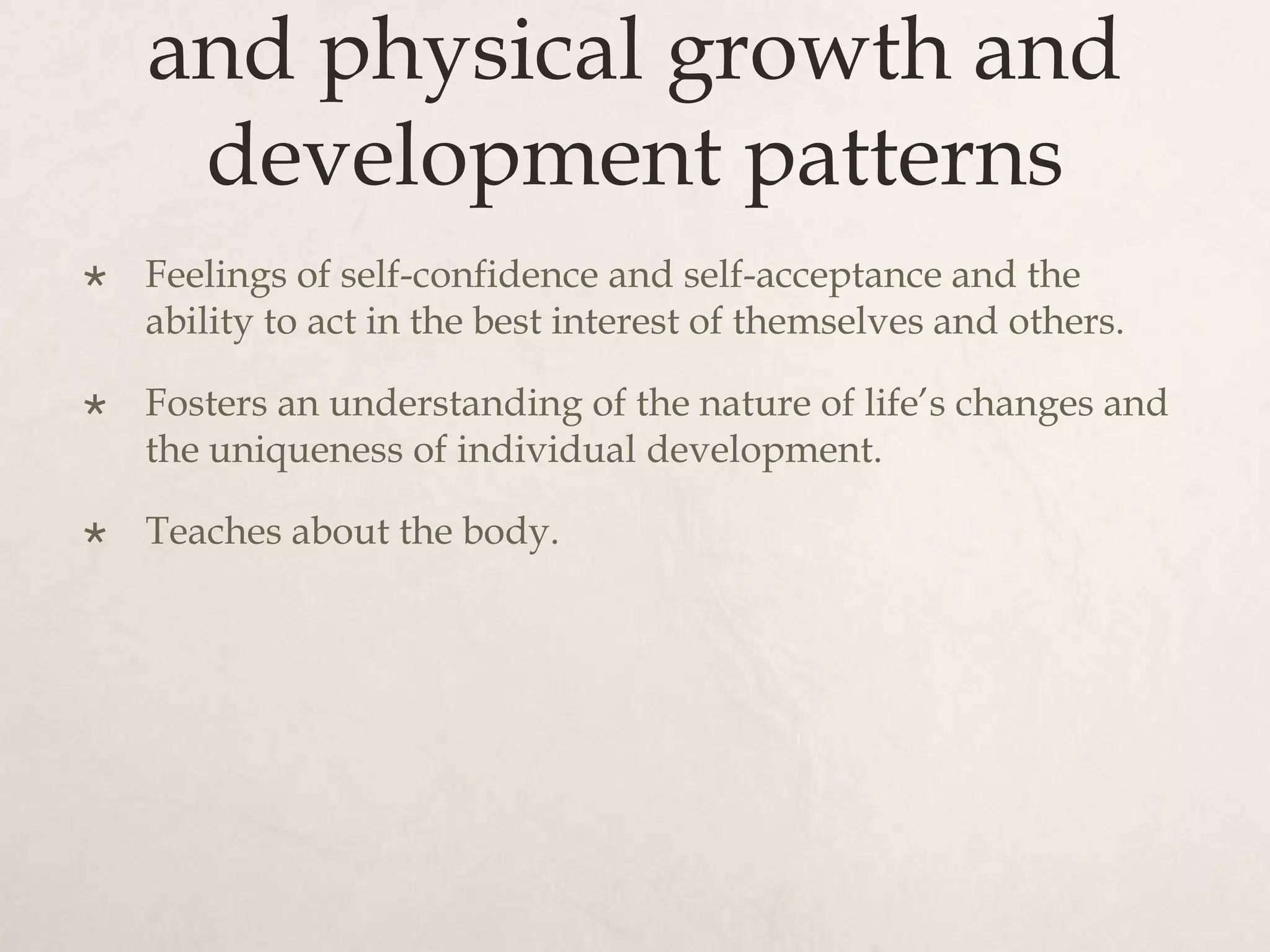 and physical growth and
development patterns
 Feelings of self-confidence and self-acceptance and the
ability to act in the best interest of themselves and others.
 Fosters an understanding of the nature of life’s changes and
the uniqueness of individual development.
 Teaches about the body.
 