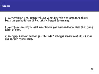 Tujuan             Servlets & JSPs
  a) Menerapkan ilmu pengetahuan yang diperoleh selama mengikuti
  kegiatan perkuliahan di Politeknik Negeri Semarang.

  b) Membuat prototype alat ukur kadar gas Carbon Monoksida (CO) yang
  lebih efisien.

  c) Mengaplikasikan sensor gas TGS 2442 sebagai sensor alat ukur kadar
  gas carbon monoksida.




                                                                      10
 