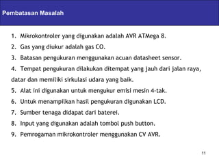 Pembatasan Masalah Servlets & JSPs
  1. Mikrokontroler yang digunakan adalah AVR ATMega 8.
  2. Gas yang diukur adalah gas CO.
  3. Batasan pengukuran menggunakan acuan datasheet sensor.
  4. Tempat pengukuran dilakukan ditempat yang jauh dari jalan raya,
  datar dan memiliki sirkulasi udara yang baik.
  5. Alat ini digunakan untuk mengukur emisi mesin 4-tak.
  6. Untuk menampilkan hasil pengukuran digunakan LCD.
  7. Sumber tenaga didapat dari baterei.
  8. Input yang digunakan adalah tombol push button.
  9. Pemrogaman mikrokontroler menggunakan CV AVR.

                                                                       11
 