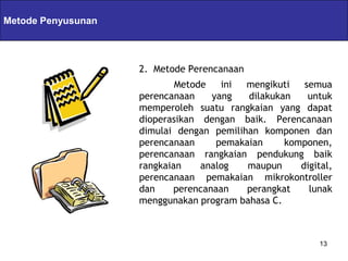 Servlets & JSPs
Metode Penyusunan



                    2. Metode Perencanaan
                            Metode   ini  mengikuti   semua
                    perencanaan    yang   dilakukan    untuk
                    memperoleh suatu rangkaian yang dapat
                    dioperasikan dengan baik. Perencanaan
                    dimulai dengan pemilihan komponen dan
                    perencanaan     pemakaian     komponen,
                    perencanaan rangkaian pendukung baik
                    rangkaian    analog   maupun     digital,
                    perencanaan pemakaian mikrokontroller
                    dan    perencanaan    perangkat    lunak
                    menggunakan program bahasa C.



                                                          13
 