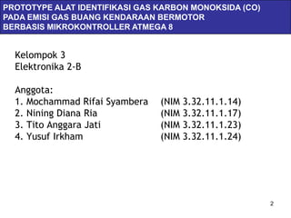 PROTOTYPE ALAT IDENTIFIKASI GAS KARBON MONOKSIDA (CO)
PADA EMISI GAS BUANG KENDARAAN BERMOTOR
BERBASIS MIKROKONTROLLER ATMEGA 8


  Kelompok 3
  Elektronika 2-B

  Anggota:
  1. Mochammad Rifai Syambera   (NIM 3.32.11.1.14)
  2. Nining Diana Ria           (NIM 3.32.11.1.17)
  3. Tito Anggara Jati          (NIM 3.32.11.1.23)
  4. Yusuf Irkham               (NIM 3.32.11.1.24)




                                                        2
 