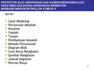 PROTOTYPE ALAT IDENTIFIKASI GAS KARBON MONOKSIDA (CO)
               Servlets & JSPs
PADA EMISI GAS BUANG KENDARAAN BERMOTOR
BERBASIS MIKROKONTROLLER ATMEGA 8
  Agenda

  • Latar Belakang
  • Perumusan Masalah
  • Keaslian
  • Faedah
  • Tujuan
  • Pembatasan Masalah
  • Metode Penyusunan
  • Diagram Blok
  • Cara Kerja Rangkaian
  • Gambar Rangkaian
  • Jadwal Kegiatan
  • Rincian Biaya
                                                        3
 