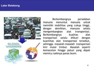 Latar Belakang   Servlets & JSPs

                               Berkembangnya        peradaban
                       manusia menuntut manusia untuk
                       memiliki mobilitas yang cukup tinggi,
                       dengan demikian, manusia selalu
                       mengembangkan      alat    transportasi.
                       Berkembangnya        kualitas       alat
                       transportasi selalu diikuti dengan
                       kuantitas alat transportasi tersebut,
                       sehingga masalah-masalah transportasi
                       kini mulai timbul. Masalah seperti
                       kemacetan hingga polusi yang dapat
                       memicu naiknya panas bumi.



                                                            4
 