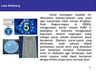 Latar Belakang   Servlets & JSPs
                             Untuk menangani masalah ini,
                     dibutuhkan batasan-batasan yang tepat
                     agar masyarakat tidak merasa dirugikan.
                     Pada      Negara-negara     di    EROPA,
                     menggunakan aturan standar EURO 5,
                     sedangkan di Indonesia menggunakan
                     keputusan menteri lingkungan hidup
                     sebagai syarat sebuah kendaraan dapat
                     beroperasi. Diantara syarat-syarat yang
                     ditentukan,     salah   satunya    adalah
                     pembatasan jumlah emisi yang dihasilkan
                     oleh kendaraan tersebut. Pembatasan
                     emisi ini dilakukan agar kendaraan, baik
                     motor maupun mobil dapat beroperasi
                     dengan efisien tanpa harus merusak alam.

                                                            5
 
