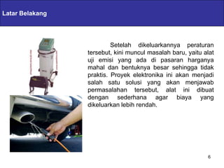 Latar Belakang   Servlets & JSPs

                              Setelah dikeluarkannya peraturan
                     tersebut, kini muncul masalah baru, yaitu alat
                     uji emisi yang ada di pasaran harganya
                     mahal dan bentuknya besar sehingga tidak
                     praktis. Proyek elektronika ini akan menjadi
                     salah satu solusi yang akan menjawab
                     permasalahan tersebut, alat ini dibuat
                     dengan sederhana agar biaya yang
                     dikeluarkan lebih rendah.




                                                                6
 