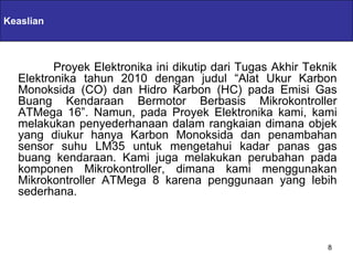 Keaslian        Servlets & JSPs

         Proyek Elektronika ini dikutip dari Tugas Akhir Teknik
  Elektronika tahun 2010 dengan judul “Alat Ukur Karbon
  Monoksida (CO) dan Hidro Karbon (HC) pada Emisi Gas
  Buang Kendaraan Bermotor Berbasis Mikrokontroller
  ATMega 16”. Namun, pada Proyek Elektronika kami, kami
  melakukan penyederhanaan dalam rangkaian dimana objek
  yang diukur hanya Karbon Monoksida dan penambahan
  sensor suhu LM35 untuk mengetahui kadar panas gas
  buang kendaraan. Kami juga melakukan perubahan pada
  komponen Mikrokontroller, dimana kami menggunakan
  Mikrokontroller ATMega 8 karena penggunaan yang lebih
  sederhana.



                                                             8
 