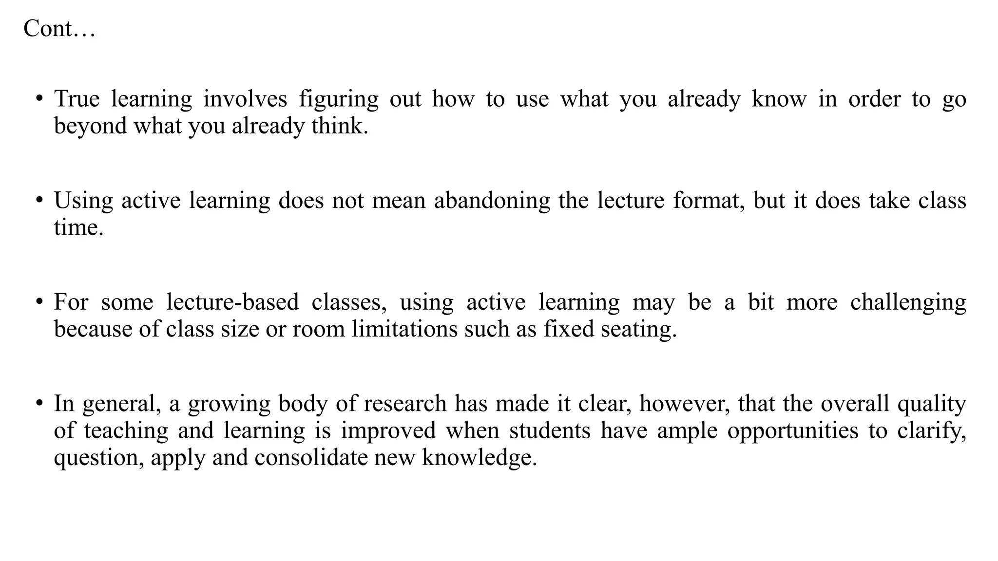 Cont…
• True learning involves figuring out how to use what you already know in order to go
beyond what you already think.
• Using active learning does not mean abandoning the lecture format, but it does take class
time.
• For some lecture-based classes, using active learning may be a bit more challenging
because of class size or room limitations such as fixed seating.
• In general, a growing body of research has made it clear, however, that the overall quality
of teaching and learning is improved when students have ample opportunities to clarify,
question, apply and consolidate new knowledge.
 