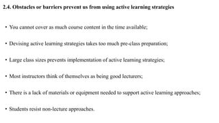 2.4. Obstacles or barriers prevent us from using active learning strategies
• You cannot cover as much course content in the time available;
• Devising active learning strategies takes too much pre-class preparation;
• Large class sizes prevents implementation of active learning strategies;
• Most instructors think of themselves as being good lecturers;
• There is a lack of materials or equipment needed to support active learning approaches;
• Students resist non-lecture approaches.
 
