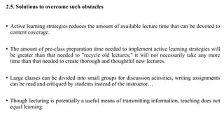 2.5. Solutions to overcome such obstacles
• Active learning strategies reduces the amount of available lecture time that can be devoted to
content coverage.
• The amount of pre-class preparation time needed to implement active learning strategies will
be greater than that needed to "recycle old lectures;" it will not necessarily take any more
time than that needed to create thorough and thoughtful new lectures.
• Large classes can be divided into small groups for discussion activities, writing assignments
can be read and critiqued by students instead of the instructor…
• Though lecturing is potentially a useful means of transmitting information, teaching does not
equal learning.
 