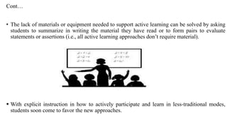 Cont…
• The lack of materials or equipment needed to support active learning can be solved by asking
students to summarize in writing the material they have read or to form pairs to evaluate
statements or assertions (i.e., all active learning approaches don’t require material).
 With explicit instruction in how to actively participate and learn in less-traditional modes,
students soon come to favor the new approaches.
 