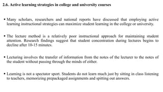 2.6. Active learning strategies in college and university courses
 Many scholars, researchers and national reports have discussed that employing active
learning instructional strategies can maximize student learning in the college or university.
 The lecture method is a relatively poor instructional approach for maintaining student
attention. Research findings suggest that student concentration during lectures begins to
decline after 10-15 minutes.
 Lecturing involves the transfer of information from the notes of the lecturer to the notes of
the student without passing through the minds of either.
 Learning is not a spectator sport. Students do not learn much just by sitting in class listening
to teachers, memorizing prepackaged assignments and spitting out answers.
 