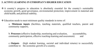 3. ACTIVE LEARNING IN ETHIOPIAN’S HIGHER EDUCATION
 A country’s progress in education is absolutely essential for the country’s sustainable
economy growth, good governance, environmental protection; improvement in maternal and
child health; and political stability.
 Education needs to meet minimum quality standards in terms of:
a. Minimum inputs (facilities, teaching materials, qualified teachers, parent and
community support),
b. Processes (effective leadership, monitoring and evaluation, accountability,
community participation, effective teaching-learning and assessment) and
c. Outputs (high student learning, societal and individual returns) to successfully
contribute to the economic growth of a country.
 