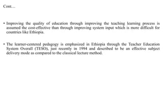 Cont…
• Improving the quality of education through improving the teaching learning process is
assumed the cost-effective than through improving system input which is more difficult for
countries like Ethiopia.
• The learner-centered pedagogy is emphasized in Ethiopia through the Teacher Education
System Overall (TESO), just recently in 1994 and described to be an effective subject
delivery mode as compared to the classical lecture method.
 