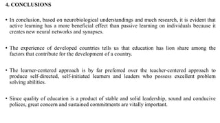 4. CONCLUSIONS
• In conclusion, based on neurobiological understandings and much research, it is evident that
active learning has a more beneficial effect than passive learning on individuals because it
creates new neural networks and synapses.
• The experience of developed countries tells us that education has lion share among the
factors that contribute for the development of a country.
• The learner-centered approach is by far preferred over the teacher-centered approach to
produce self-directed, self-initiated learners and leaders who possess excellent problem
solving abilities.
• Since quality of education is a product of stable and solid leadership, sound and conducive
polices, great concern and sustained commitments are vitally important.
 