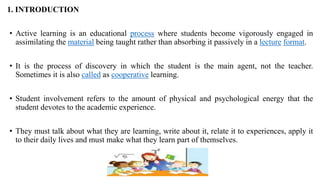 1. INTRODUCTION
• Active learning is an educational process where students become vigorously engaged in
assimilating the material being taught rather than absorbing it passively in a lecture format.
• It is the process of discovery in which the student is the main agent, not the teacher.
Sometimes it is also called as cooperative learning.
• Student involvement refers to the amount of physical and psychological energy that the
student devotes to the academic experience.
• They must talk about what they are learning, write about it, relate it to experiences, apply it
to their daily lives and must make what they learn part of themselves.
 