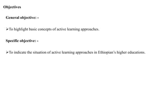 Objectives
General objective: -
To highlight basic concepts of active learning approaches.
Specific objective: -
To indicate the situation of active learning approaches in Ethiopian’s higher educations.
 