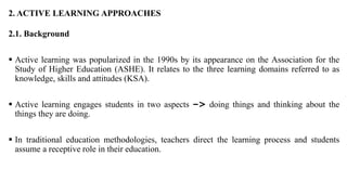 2. ACTIVE LEARNING APPROACHES
2.1. Background
 Active learning was popularized in the 1990s by its appearance on the Association for the
Study of Higher Education (ASHE). It relates to the three learning domains referred to as
knowledge, skills and attitudes (KSA).
 Active learning engages students in two aspects –> doing things and thinking about the
things they are doing.
 In traditional education methodologies, teachers direct the learning process and students
assume a receptive role in their education.
 