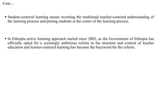 Cont…
 Student-centered learning means inverting the traditional teacher-centered understanding of
the learning process and putting students at the center of the learning process.
 In Ethiopia active learning approach started since 2003, as the Government of Ethiopia has
officially opted for a seemingly ambitious reform in the structure and content of teacher
education and learner-centered learning has become the buzzword for the reform.
 