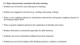 2.2. Major characteristics associated with active learning
• Students are involved in more than passive listening
• Students are engaged in activities (e.g., reading, discussing, writing)
• There is less emphasis placed on information transmission and greater emphasis placed on
developing student skills
• There is greater emphasis placed on the exploration of attitudes and values
• Student motivation is increased (especially for adult learners)
• Students can receive immediate feedback from their instructor
• Students are involved in higher order thinking (analysis, synthesis, evaluation)
 