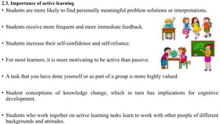 2.3. Importance of active learning
• Students are more likely to find personally meaningful problem solutions or interpretations.
• Students receive more frequent and more immediate feedback.
• Students increase their self-confidence and self-reliance.
• For most learners, it is more motivating to be active than passive.
• A task that you have done yourself or as part of a group is more highly valued.
• Student conceptions of knowledge change, which in turn has implications for cognitive
development.
• Students who work together on active learning tasks learn to work with other people of different
backgrounds and attitudes.
 
