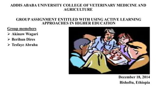 ADDIS ABABA UNIVERSITY COLLEGE OF VETERINARY MEDICINE AND
AGRICULTURE
GROUPASSIGNMENT ENTITLED WITH USING ACTIVE LEARNING
APPROACHES IN HIGHER EDUCATION
Group memebers
 Akinaw Wagari
 Berihun Dires
 Tesfaye Abraha
December 18, 2014
Bishoftu, Ethiopia
 