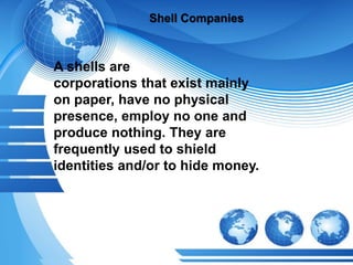 Shell Companies
A shells are
corporations that exist mainly
on paper, have no physical
presence, employ no one and
produce nothing. They are
frequently used to shield
identities and/or to hide money.
 