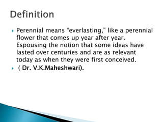  Perennial means “everlasting,” like a perennial
flower that comes up year after year.
Espousing the notion that some ideas have
lasted over centuries and are as relevant
today as when they were first conceived.
 ( Dr. V.K.Maheshwari).
 