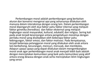Perkembangan moral adalah perkembangan yang berkaitan
aturan dan konvensi mengenai apa yang seharusnya dilakukan oleh
manusia dalam interaksinya dengan orang lain. Dalam perkembangan
moral dipengaruhi oleh dua faktor yaitu faktor internal yang meliputi
faktor genetika (hereditas) dan faktor eksternal yang meliputi
lingkungan sosial masyarakat, kultural, edukatif, dan religius. Sering kali
pada anak terjadi kesenjangan antara pengetahuan moralnya dengan
perilaku moral yang disebabkan oleh beberapa faktor yaitu
kebingungan, faktor emosi, dan faktor motivasi. Pada kenyataanya,
terjadi beberapa pelanggaran moral yang dilakukan oleh anak antara
lain berbohong, kecurangan, mencuri, merusak, dan membolos.
Adapun upaya-upaya yang dapat dilakukan dalam mengembangkan
moral anak agar perkembangan moral anak menjadi lebih baik adalah
dengan menciptakan komunikasi yang baik yaitu komunikasi yang aktif
antara orang dewasa dengan anak serta menciptakan iklim lingkungan
yang serasi
 