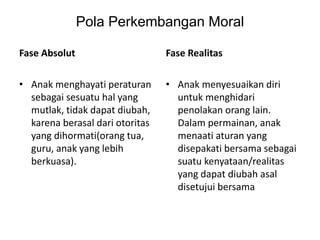 Pola Perkembangan Moral
Fase Absolut
• Anak menghayati peraturan
sebagai sesuatu hal yang
mutlak, tidak dapat diubah,
karena berasal dari otoritas
yang dihormati(orang tua,
guru, anak yang lebih
berkuasa).
Fase Realitas
• Anak menyesuaikan diri
untuk menghidari
penolakan orang lain.
Dalam permainan, anak
menaati aturan yang
disepakati bersama sebagai
suatu kenyataan/realitas
yang dapat diubah asal
disetujui bersama
 