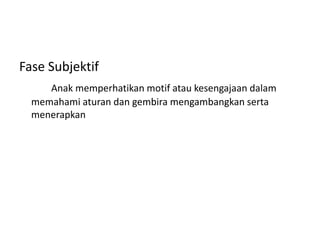 Fase Subjektif
Anak memperhatikan motif atau kesengajaan dalam
memahami aturan dan gembira mengambangkan serta
menerapkan
 