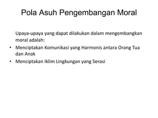 Pola Asuh Pengembangan Moral
Upaya-upaya yang dapat dilakukan dalam mengembangkan
moral adalah:
• Menciptakan Komunikasi yang Harmonis antara Orang Tua
dan Anak
• Menciptakan Iklim Lingkungan yang Serasi
 