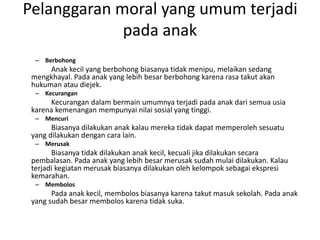 Pelanggaran moral yang umum terjadi
pada anak
– Berbohong
Anak kecil yang berbohong biasanya tidak menipu, melaikan sedang
mengkhayal. Pada anak yang lebih besar berbohong karena rasa takut akan
hukuman atau diejek.
– Kecurangan
Kecurangan dalam bermain umumnya terjadi pada anak dari semua usia
karena kemenangan mempunyai nilai sosial yang tinggi.
– Mencuri
Biasanya dilakukan anak kalau mereka tidak dapat memperoleh sesuatu
yang dilakukan dengan cara lain.
– Merusak
Biasanya tidak dilakukan anak kecil, kecuali jika dilakukan secara
pembalasan. Pada anak yang lebih besar merusak sudah mulai dilakukan. Kalau
terjadi kegiatan merusak biasanya dilakukan oleh kelompok sebagai ekspresi
kemarahan.
– Membolos
Pada anak kecil, membolos biasanya karena takut masuk sekolah. Pada anak
yang sudah besar membolos karena tidak suka.
 