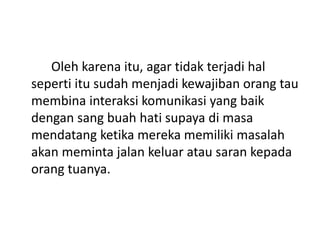 Oleh karena itu, agar tidak terjadi hal
seperti itu sudah menjadi kewajiban orang tau
membina interaksi komunikasi yang baik
dengan sang buah hati supaya di masa
mendatang ketika mereka memiliki masalah
akan meminta jalan keluar atau saran kepada
orang tuanya.
 