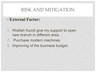 RISK AND MITIGATION
• External Factor:
1. Khaliah found give my support to open
new branch in different area.
2. Purchase modern machines.
3. Improving of the business budget.
 