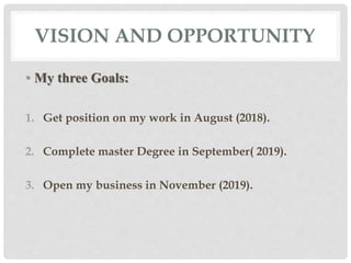 VISION AND OPPORTUNITY
• My three Goals:
1. Get position on my work in August (2018).
2. Complete master Degree in September( 2019).
3. Open my business in November (2019).
 