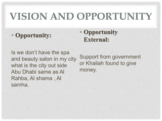 VISION AND OPPORTUNITY
• Opportunity:
Is we don’t have the spa
and beauty salon in my city
what is the city out side
Abu Dhabi same as Al
Rahba, Al shama , Al
samha.
• Opportunity
External:
Support from government
or Khaliah found to give
money.
 