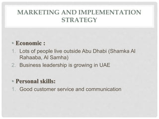 MARKETING AND IMPLEMENTATION
STRATEGY
• Economic :
1. Lots of people live outside Abu Dhabi (Shamka Al
Rahaaba, Al Samha)
2. Business leadership is growing in UAE
• Personal skills:
1. Good customer service and communication
 
