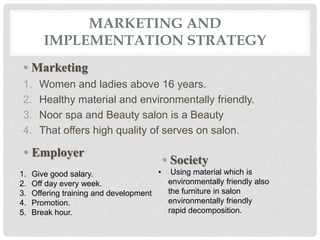 MARKETING AND
IMPLEMENTATION STRATEGY
• Marketing
1. Women and ladies above 16 years.
2. Healthy material and environmentally friendly.
3. Noor spa and Beauty salon is a Beauty
4. That offers high quality of serves on salon.
• Employer
1. Give good salary.
2. Off day every week.
3. Offering training and development
4. Promotion.
5. Break hour.
• Society
• Using material which is
environmentally friendly also
the furniture in salon
environmentally friendly
rapid decomposition.
 