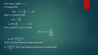From figure, ∡BOP= i – r
In triangle BOP,
sin 𝑖 − 𝑟 =
𝐵𝑃
𝑂𝐵
-------(1)
Again, in triangle N’OB,
cos 𝑟 =
𝑂𝑁′
𝑂𝐵
or, OB=
𝑂𝑁′
cos 𝑟
------------(2)
From equation 1 and 2, we get
sin 𝑖 − 𝑟 =
𝐵𝑃
𝑂𝑁′
cos 𝑟
or, BP =
𝑂𝑁′ sin(𝑖−𝑟)
cos 𝑟
If ON’=t be the thickness of glass slab, then
d=
𝑡 sin(𝑖−𝑟)
cos 𝑟
This is the required expression for lateral shift.
 
