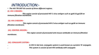 INTRODUCTION:-
• The HIV TRI DOT kit consist of three different regions.
(I). HIV-1 REGION:-
This region consist of precauted HIV-1 virus antigen such as gp41 & gp120 on
immuno filtration membrane.
(II). HIV-2 REGION:-
This region consist of precauted HIV-2 virus antigen such as gp36 on immuno
filtration membrane.
(III). CONTROL REGION:-
This region consist of precauted anti-mouse antibodie on immuno filtration
membrane.
(IV). CONJUGATE SYSTEM:-
. In HIV tri dot test, conjugate system is used known as a protein ‘A’ conjugate.
. This system is consist of anti HIV antibody with conjugate.
 