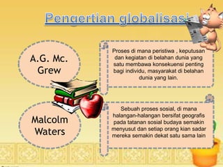 A.G. Mc.
Grew
Proses di mana peristiwa , keputusan
dan kegiatan di belahan dunia yang
satu membawa konsekuensi penting
bagi individu, masyarakat di belahan
dunia yang lain.
Sebuah proses sosial, di mana
halangan-halangan bersifat geografis
pada tatanan sosial budaya semakin
menyusut dan setiap orang kian sadar
mereka semakin dekat satu sama lain
Malcolm
Waters
 