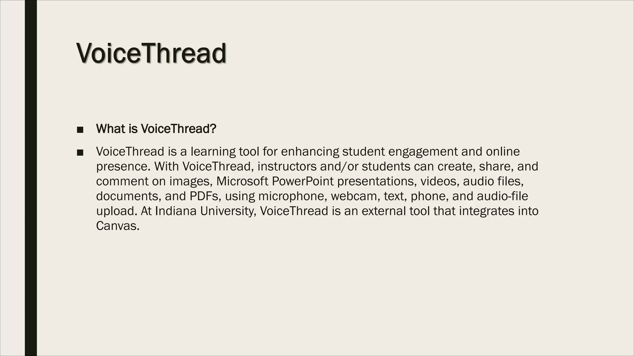 ■ What is VoiceThread?
■ VoiceThread is a learning tool for enhancing student engagement and online
presence. With VoiceThread, instructors and/or students can create, share, and
comment on images, Microsoft PowerPoint presentations, videos, audio files,
documents, and PDFs, using microphone, webcam, text, phone, and audio-file
upload. At Indiana University, VoiceThread is an external tool that integrates into
Canvas.
 