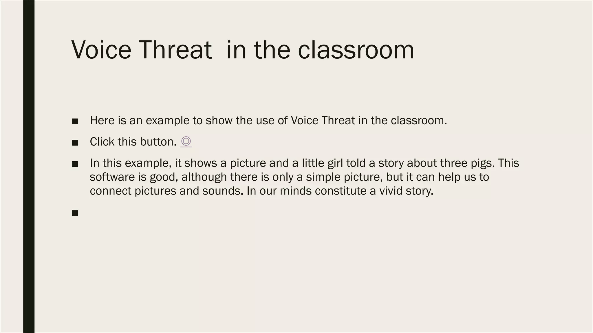 Voice Threat in the classroom
■ Here is an example to show the use of Voice Threat in the classroom.
■ Click this button. ◎
■ In this example, it shows a picture and a little girl told a story about three pigs. This
software is good, although there is only a simple picture, but it can help us to
connect pictures and sounds. In our minds constitute a vivid story.
■  
 